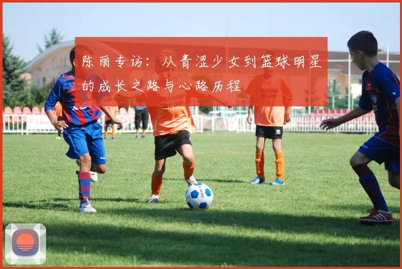 陈丽专访：从青涩少女到篮球明星的成长之路与心路历程