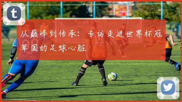 从巅峰到传承：专访走进世界杯冠军国的足球心脏